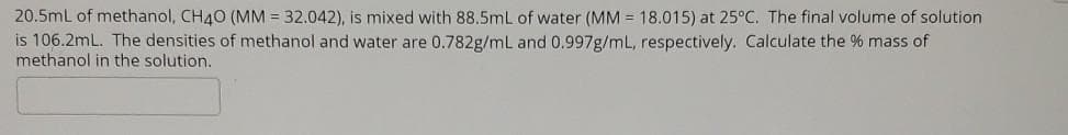 20.5mL of methanol, CH40 (MM = 32.042), is mixed with 88.5mL of water (MM = 18.015) at 25°C. The final volume of solution
is 106.2mL. The densities of methanol and water are 0.782g/mL and 0.997g/mL, respectively. Calculate the % mass of
methanol in the solution.
