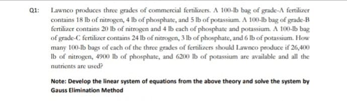 Q1: Lawnco produces three grades of commercial fertilizers. A 100-lb bag of grade-A fertilizer
contains 18 lb of nitrogen, 4 lb of phosphate, and 5 lb of potassium. A 100-lb bag of grade-B
fertilizer contains 20 Ib of nitrogen and 4 lb each of phosphate and potassium. A 100-b bag
of grade-C fertilizer contains 24 lb of nitrogen, 3 lb of phosphate, and 6 lb of potassium. How
many 100-lb bags of cach of the three grades of fertilizers should Lawnco produce if 26,400
Ib of nitrogen, 4900 lb of phosphate, and 6200 lb of potassium are available and all the
nutrients are used?
Note: Develop the linear system of equations from the above theory and solve the system by
Gauss Elimination Method
