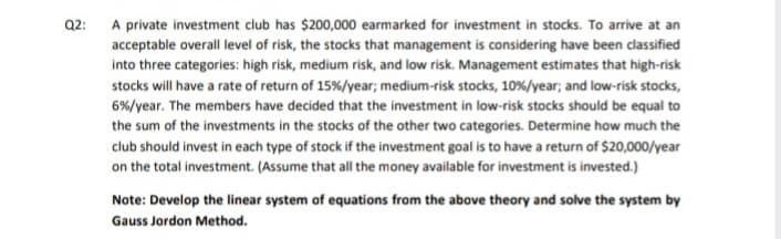 Q2: A private investment club has $200,000 earmarked for investment in stocks. To arrive at an
acceptable overall level of risk, the stocks that management is considering have been classified
into three categories: high risk, medium risk, and low risk. Management estimates that high-risk
stocks will have a rate of return of 15%/year; medium-risk stocks, 10%/year; and low-risk stocks,
6%/year. The members have decided that the investment in low-risk stocks should be equal to
the sum of the investments in the stocks of the other two categories. Determine how much the
club should invest in each type of stock if the investment goal is to have a return of $20,000/year
on the total investment. (Assume that all the money available for investment is invested.)
Note: Develop the linear system of equations from the above theory and solve the system by
Gauss Jordon Method.
