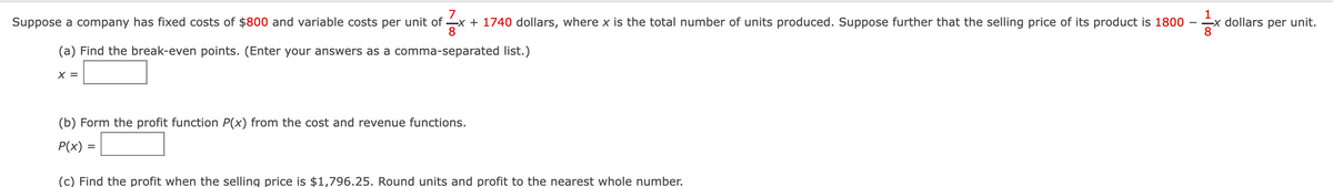 7
Suppose a company has fixed costs of $800 and variable costs per unit of x + 1740 dollars, where x is the total number of units produced. Suppose further that the selling price of its product is 1800
8
(a) Find the break-even points. (Enter your answers as a comma-separated list.)
X =
(b) Form the profit function P(x) from the cost and revenue functions.
P(x) =
(c) Find the profit when the selling price is $1,796.25. Round units and profit to the nearest whole number.
1
x dollars per unit.
8