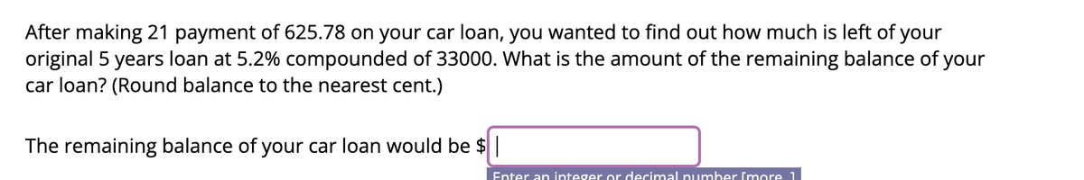 After making 21 payment of 625.78 on your car loan, you wanted to find out how much is left of your
original 5 years loan at 5.2% compounded of 33000. What is the amount of the remaining balance of your
car loan? (Round balance to the nearest cent.)
The remaining balance of your car loan would be $|
Enter an integer or decimal number [more 1