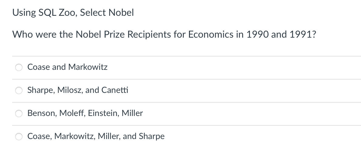 Using SQL Zoo, Select Nobel
Who were the Nobel Prize Recipients for Economics in 1990 and 1991?
Coase and Markowitz
Sharpe, Milosz, and Canetti
Benson, Moleff, Einstein, Miller
Coase, Markowitz, Miller, and Sharpe
