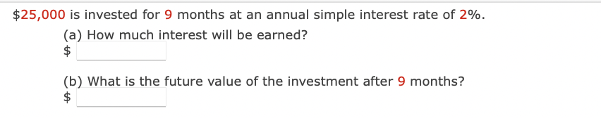 $25,000 is invested for 9 months at an annual simple interest rate of 2%.
(a) How much interest will be earned?
$
(b) What is the future value of the investment after 9 months?
$