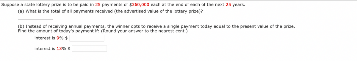 Suppose a state lottery prize is to be paid in 25 payments of $360,000 each at the end of each of the next 25 years.
(a) What is the total of all payments received (the advertised value of the lottery prize)?
(b) Instead of receiving annual payments, the winner opts to receive a single payment today equal to the present value of the prize.
Find the amount of today's payment if: (Round your answer to the nearest cent.)
interest is 9% $
interest is 13% $