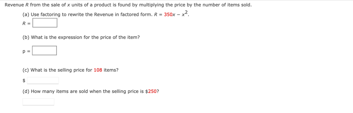 Revenue R from the sale of x units of a product is found by multiplying the price by the number of items sold.
(a) Use factoring to rewrite the Revenue in factored form. R = 350x -
-x².
R =
(b) What is the expression for the price of the item?
p =
(c) What is the selling price for 108 items?
$
(d) How many items are sold when the selling price is $250?