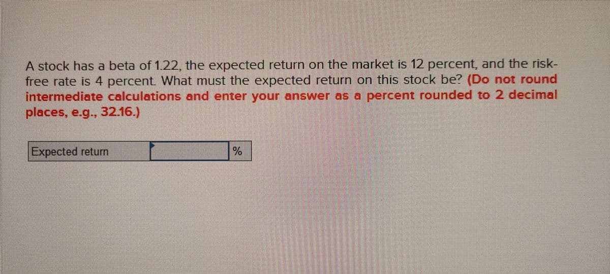 A stock has a beta of 1.22, the expected return on the market is 12 percent, and the risk-
free rate is 4 percent What must the expected return on this stock be? (Do not round
intermediate calculations and enter your answer as a percent rounded to 2 decimal
places, e.g., 32.16.)
Expected return
