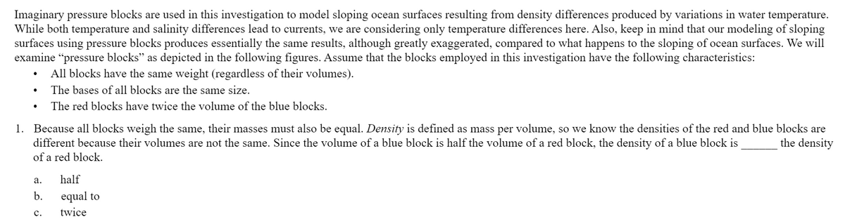 Imaginary pressure blocks are used in this investigation to model sloping ocean surfaces resulting from density differences produced by variations in water temperature.
While both temperature and salinity differences lead to currents, we are considering only temperature differences here. Also, keep in mind that our modeling of sloping
surfaces using pressure blocks produces essentially the same results, although greatly exaggerated, compared to what happens to the sloping of ocean surfaces. We will
examine “pressure blocks" as depicted in the following figures. Assume that the blocks employed in this investigation have the following characteristics:
All blocks have the same weight (regardless of their volumes).
The bases of all blocks are the same size.
The red blocks have twice the volume of the blue blocks.
1. Because all blocks weigh the same, their masses must also be equal. Density is defined as mass per volume, so we know the densities of the red and blue blocks are
different because their volumes are not the same. Since the volume of a blue block is half the volume of a red block, the density of a blue block is
of a red block.
the density
а.
half
b.
equal to
с.
twice
