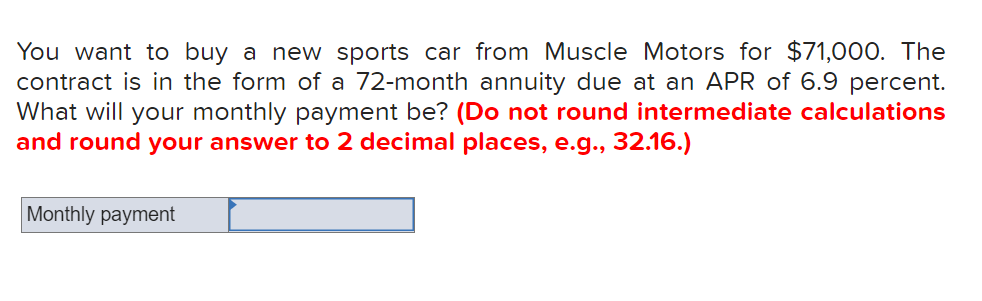 You want to buy a new sports car from Muscle Motors for $71,000. The
contract is in the form of a 72-month annuity due at an APR of 6.9 percent.
What will your monthly payment be? (Do not round intermediate calculations
and round your answer to 2 decimal places, e.g., 32.16.)
Monthly payment
