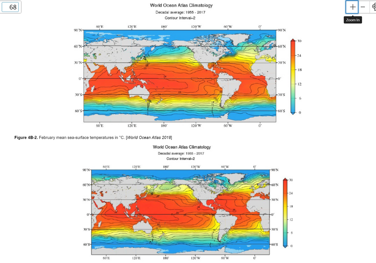 68
World Ocean Atlas Climatology
Decadal average: 1955 - 2017
Contour Interval-2
Zoom In
60°E
120°E
180
120'W
60°W
90'N-
-90'N
30
60'N-
60'N
24
30'N-
30'N
18
4.0
12
30°S-
30'S
60'S-
+60'S
60°E
120°E
180
120'W
60 W
Figure 4B-2. February mean sea-surface temperatures in °C. [World Ocean Atlas 2018]
World Ocean Atlas Climatology
Decadal average: 1955 - 2017
Contour Interval-2
60'E
120'E
180
120'W
60 W
90'N-
-90'N
30
60'N-
60'N
24
30°N-
-30'N
18
12
30°S-
30'S
60's
60'S
60'E
120'E
180
120 w
60'w

