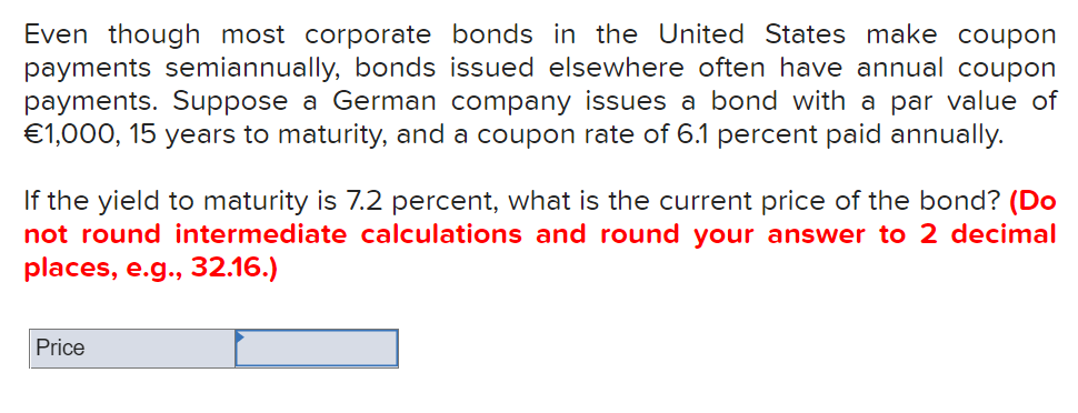 Even though most corporate bonds in the United States make coupon
payments semiannually, bonds issued elsewhere often have annual coupon
payments. Suppose a German company issues a bond with a par value of
€1,000, 15 years to maturity, and a coupon rate of 6.1 percent paid annually.
If the yield to maturity is 7.2 percent, what is the current price of the bond? (Do
not round intermediate calculations and round your answer to 2 decimal
places, e.g., 32.16.)
Price
