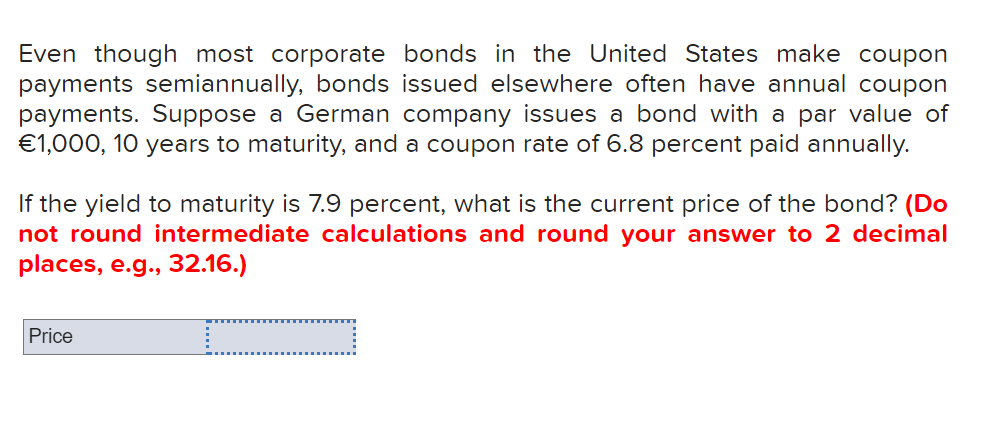 Even though most corporate bonds in the United States make coupon
payments semiannually, bonds issued elsewhere often have annual coupon
payments. Suppose a German company issues a bond with a par value of
€1,000, 10 years to maturity, and a coupon rate of 6.8 percent paid annually.
If the yield to maturity is 7.9 percent, what is the current price of the bond? (Do
not round intermediate calculations and round your answer to 2 decimal
places, e.g., 32.16.)
Price
