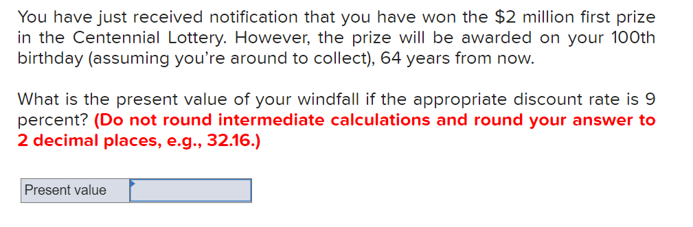 You have just received notification that you have won the $2 million first prize
in the Centennial Lottery. However, the prize will be awarded on your 100th
birthday (assuming you're around to collect), 64 years from now.
What is the present value of your windfall if the appropriate discount rate is 9
percent? (Do not round intermediate calculations and round your answer to
2 decimal places, e.g.., 32.16.)
Present value
