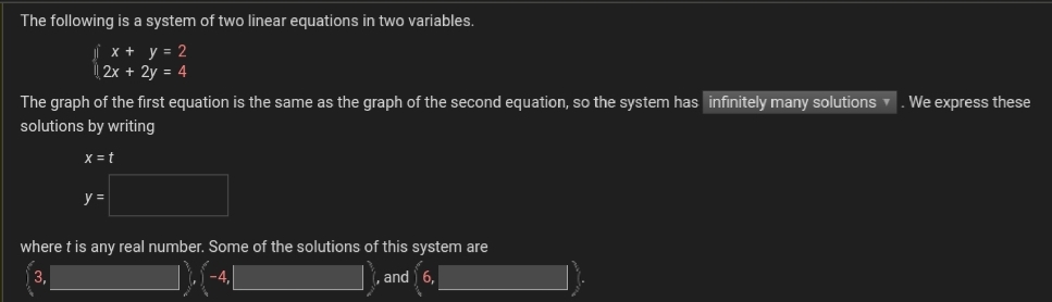 The following is a system of two linear equations in two variables.
x +y = 2
2x + 2y = 4
The graph of the first equation is the same as the graph of the second equation, so the system has infinitely many solutions
solutions by writing
We express these
X = t
y =
where t is any real number. Some of the solutions of this system are
, and 6,
