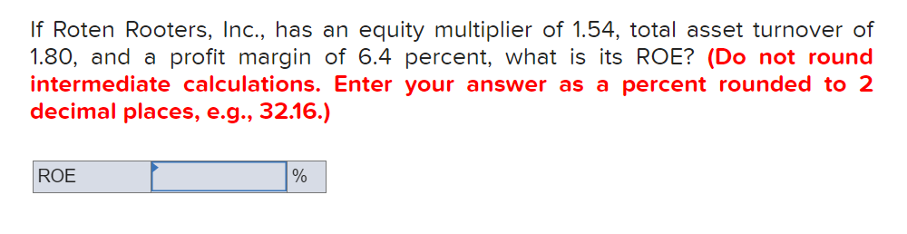 If Roten Rooters, Inc., has an equity multiplier of 1.54, total asset turnover of
1.80, and a profit margin of 6.4 percent, what is its ROE? (Do not round
intermediate calculations. Enter your answer as a percent rounded to 2
decimal places, e.g., 32.16.)
ROE
%
