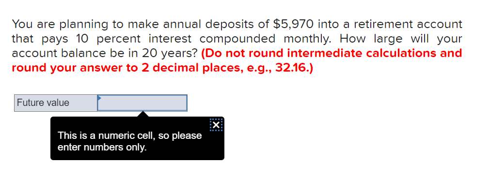 You are planning to make annual deposits of $5,970 into a retirement account
that pays 10 percent interest compounded monthly. How large will your
account balance be in 20 years? (Do not round intermediate calculations and
round your answer to 2 decimal places, e.g., 32.16.)
Future value
:X
This is a numeric cell, so please
enter numbers only.
