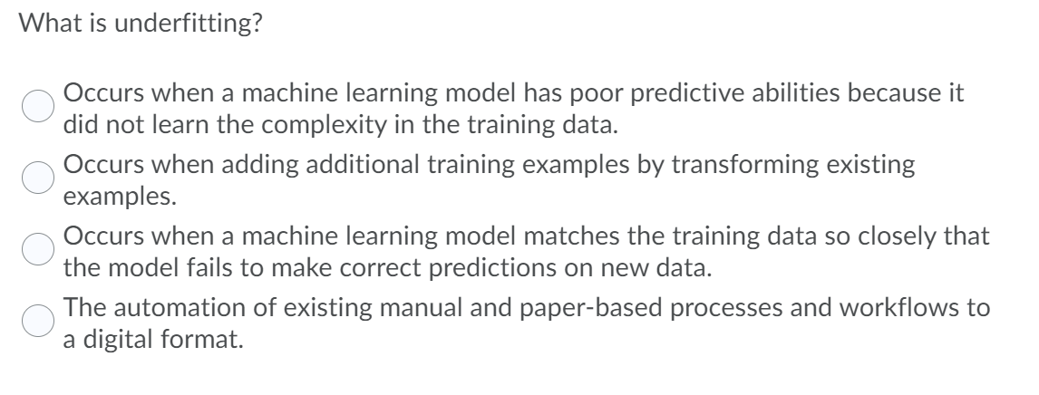 What is underfitting?
Occurs when a machine learning model has poor predictive abilities because it
did not learn the complexity in the training data.
Occurs when adding additional training examples by transforming existing
examples.
Occurs when a machine learning model matches the training data so closely that
the model fails to make correct predictions on new data.
The automation of existing manual and paper-based processes and workflows to
a digital format.
