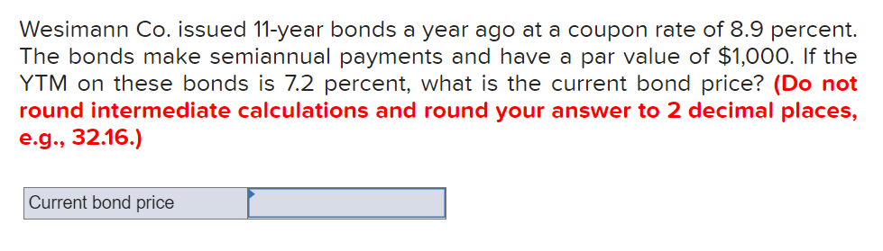 Wesimann Co. issued 11-year bonds a year ago at a coupon rate of 8.9 percent.
The bonds make semiannual payments and have a par value of $1,000. If the
YTM on these bonds is 7.2 percent, what is the current bond price? (Do not
round intermediate calculations and round your answer to 2 decimal places,
e.g., 32.16.)
Current bond price
