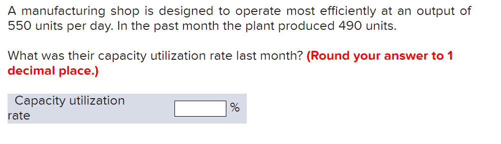 A manufacturing shop is designed to operate most efficiently at an output of
550 units per day. In the past month the plant produced 490 units.
What was their capacity utilization rate last month? (Round your answer to 1
decimal place.)
Capacity utilization
rate
