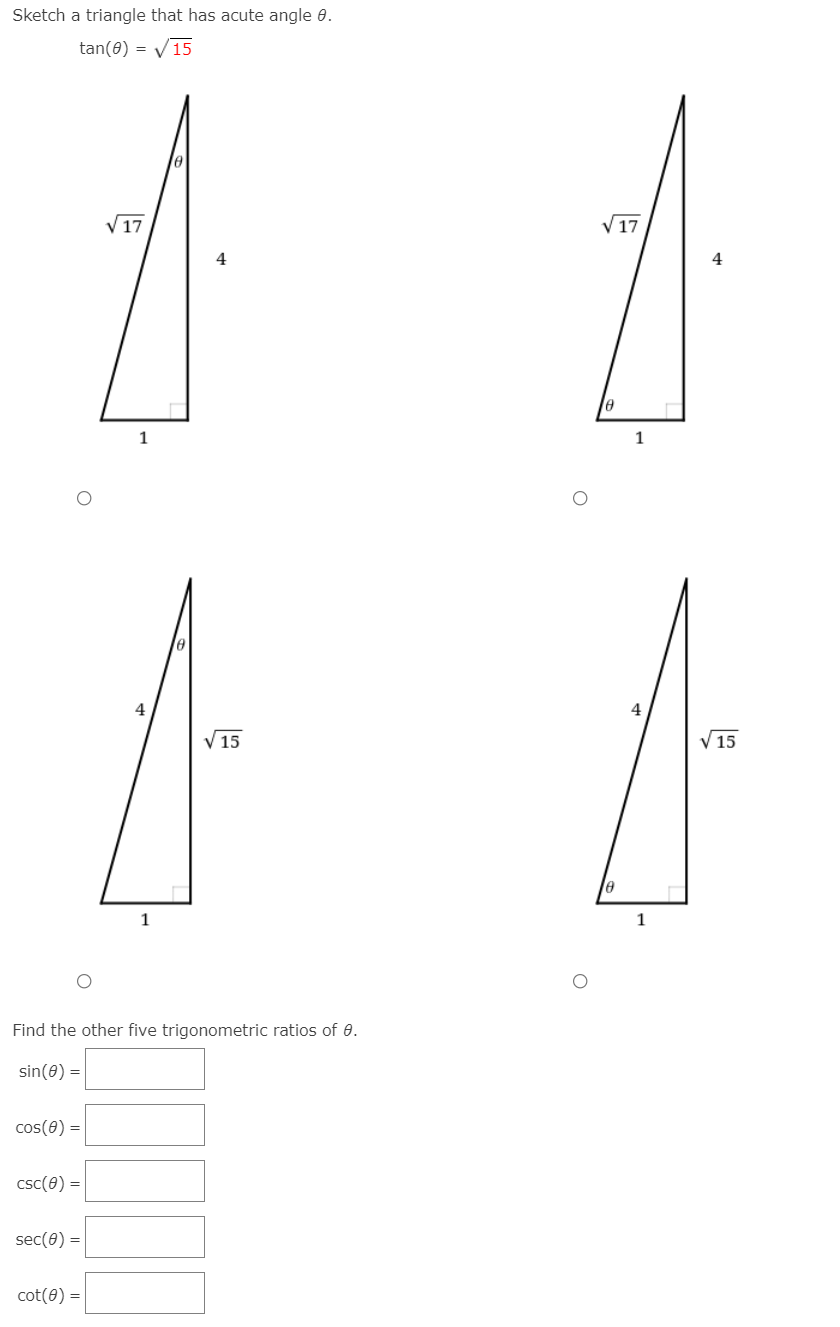 Sketch a triangle that has acute angle 0.
tan(8) = V15
17
V17
4
4
1
1
4
4
V15
V 15
1
1
Find the other five trigonometric ratios of 0.
sin(0) =
cos(0) =
csc(0) =
sec(0) =
cot(0) :
