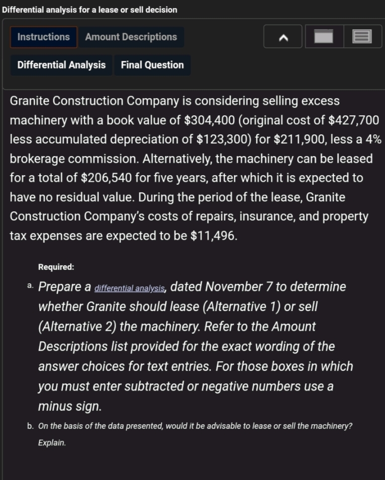Differential analysis for a lease or sell decision
Instructions
Amount Descriptions
Differential Analysis Final Question
Granite Construction Company is considering selling excess
machinery with a book value of $304,400 (original cost of $427,700
less accumulated depreciation of $123,300) for $211,900, less a 4%
brokerage commission. Alternatively, the machinery can be leased
for a total of $206,540 for five years, after which it is expected to
have no residual value. During the period of the lease, Granite
Construction Company's costs of repairs, insurance, and property
tax expenses are expected to be $11,496.
Required:
a. Prepare a differential analysis, dated November 7 to determine
whether Granite should lease (Alternative 1) or sell
(Alternative 2) the machinery. Refer to the Amount
Descriptions list provided for the exact wording of the
answer choices for text entries. For those boxes in which
you must enter subtracted or negative numbers use a
minus sign.
b. On the basis of the data presented, would it be advisable to lease or sell the machinery?
Explain.
