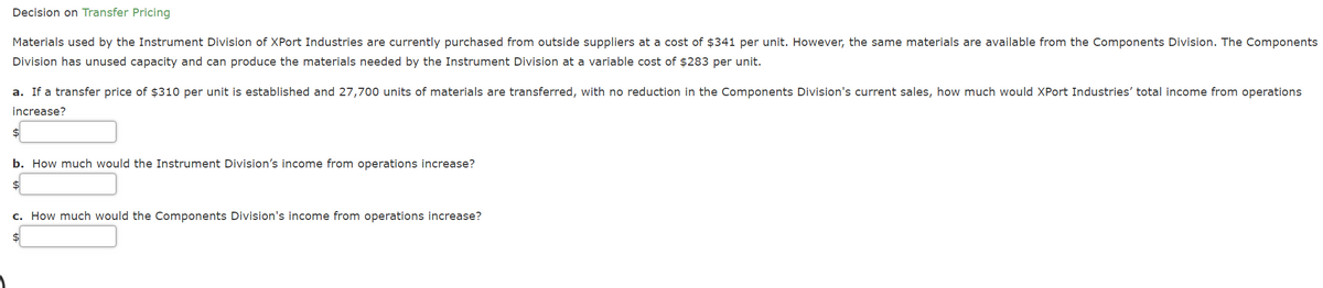 Decision on Transfer Pricing
Materials used by the Instrument Division of XPort Industries are currently purchased from outside suppliers at a cost of $341 per unit. However, the same materials are available from the Components Division. The Components
Division has unused capacity and can produce the materials needed by the Instrument Division at a variable cost of $283 per unit.
a. If a transfer price of $310 per unit is established and 27,700 units of materials are transferred, with no reduction in the Components Division's current sales, how much would XPort Industries' total income from operations
increase?
b. How much would the Instrument Division's income from operations increase?
$4
c. How much would the Components Division's income from operations increase?
$4
