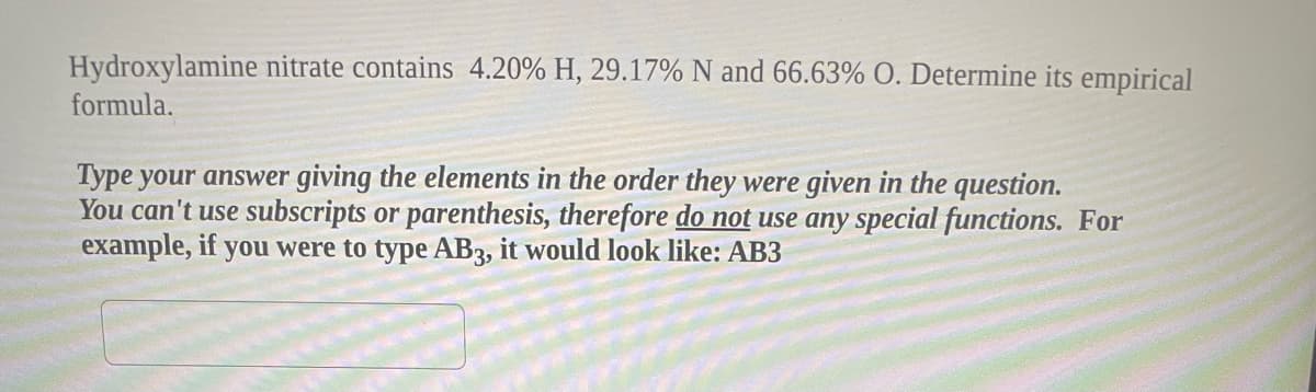 Hydroxylamine nitrate contains 4.20% H, 29.17% N and 66.63% O. Determine its empirical
formula.
Type your answer giving the elements in the order they were given in the question.
You can't use subscripts or parenthesis, therefore do not use any special functions. For
example, if you were to type AB3, it would look like: AB3