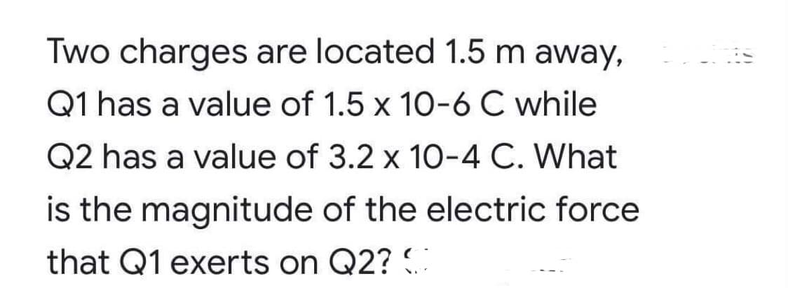 Two charges are located 1.5 m away,
Q1 has a value of 1.5 x 10-6 C while
Q2 has a value of 3.2 x 10-4 C. What
is the magnitude of the electric force
that Q1 exerts on Q2? .
