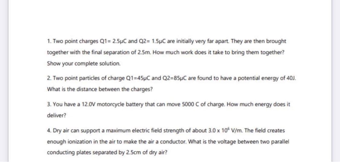 1. Two point charges Q1= 2.5µC and Q2= 1.5µC are initially very far apart. They are then brought
together with the final separation of 2.5m. How much work does it take to bring them together?
Show your complete solution.
2. Two point particles of charge Q1=45µC and Q2=85µC are found to have a potential energy of 40J.
What is the distance between the charges?
3. You have a 12.0V motorcycle battery that can move 5000 Cof charge. How much energy does it
deliver?
4. Dry air can support a maximum electric field strength of about 3.0 x 10 V/m. The field creates
enough ionization in the air to make the air a conductor. What is the voltage between two parallel
conducting plates separated by 2.5cm of dry air?
