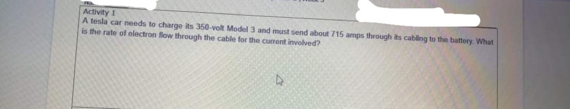 Activity 1
A tesla car needs to charge its 350-volt Model 3 and must send about 715 amps through its cabling to the battery. What
is the rate of electron flow through the cable for the current involved?
