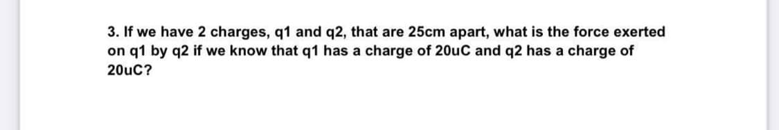 3. If we have 2 charges, q1 and q2, that are 25cm apart, what is the force exerted
on q1 by q2 if we know that q1 has a charge of 20uC and q2 has a charge of
20uC?
