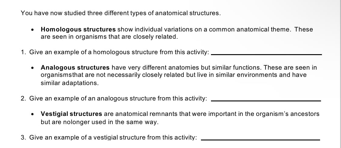 You have now studied three different types of anatomical structures.
Homologous structures show individual variations on a common anatomical theme. These
are seen in organisms that are closely related.
1. Give an example of a homologous structure from this activity:
Analogous structures have very different anatomies but similar functions. These are seen in
organismsthat are not necessarily closely related but live in similar environments and have
similar adaptations.
2. Give an example of an analogous structure from this activity:
Vestigial structures are anatomical remnants that were important in the organism's ancestors
but are nolonger used in the same way.
3. Give an example of a vestigial structure from this activity:
