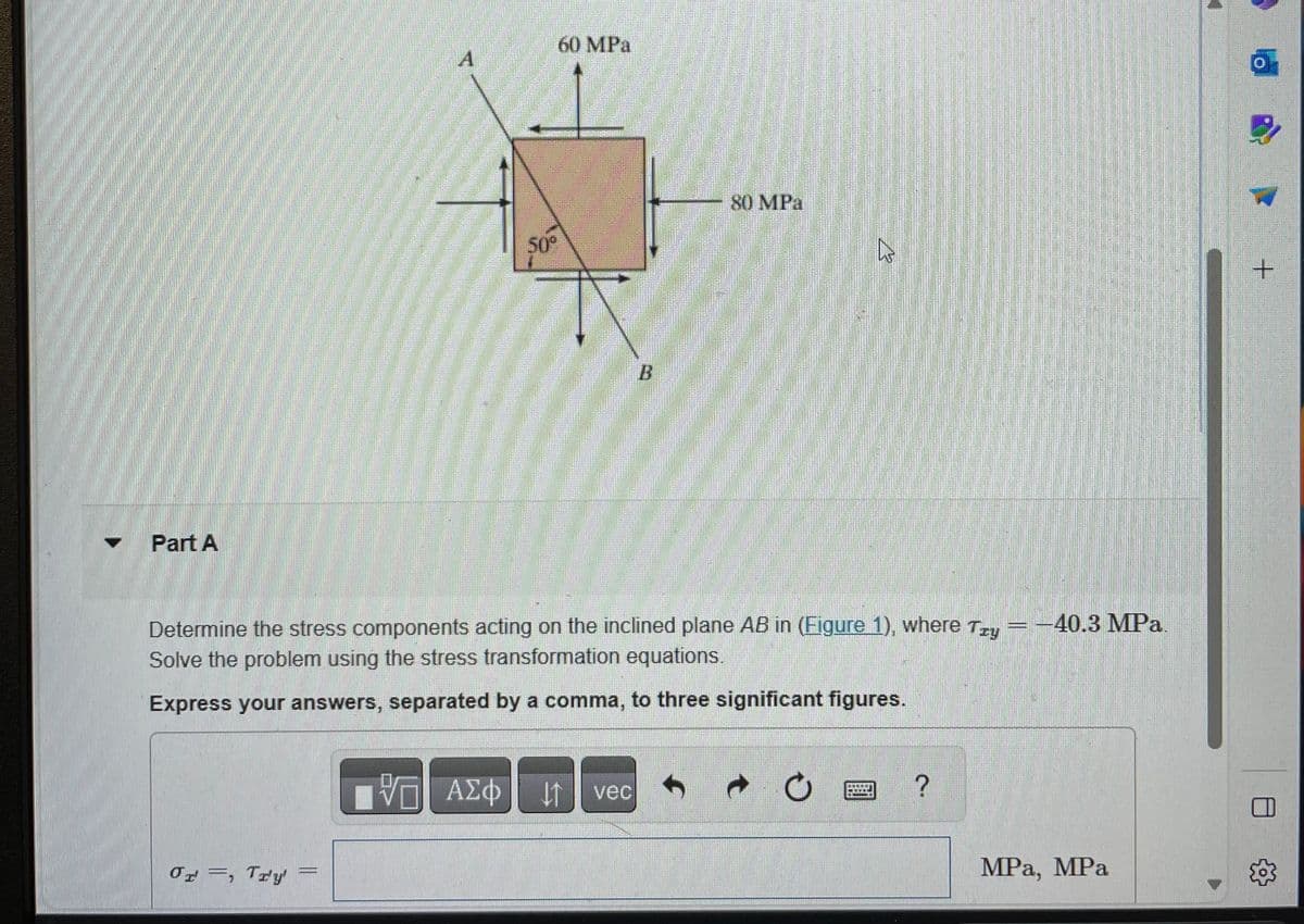 Part A
A
Or, Try
50°
VE ΑΣΦ
60 MPa
Determine the stress components acting on the inclined plane AB in (Figure 1), where Tzy - -40.3 MPa.
Solve the problem using the stress transformation equations.
Express your answers, separated by a comma, to three significant figures.
↓↑
B
vec
80 MPa
?
MPa, MPa
+