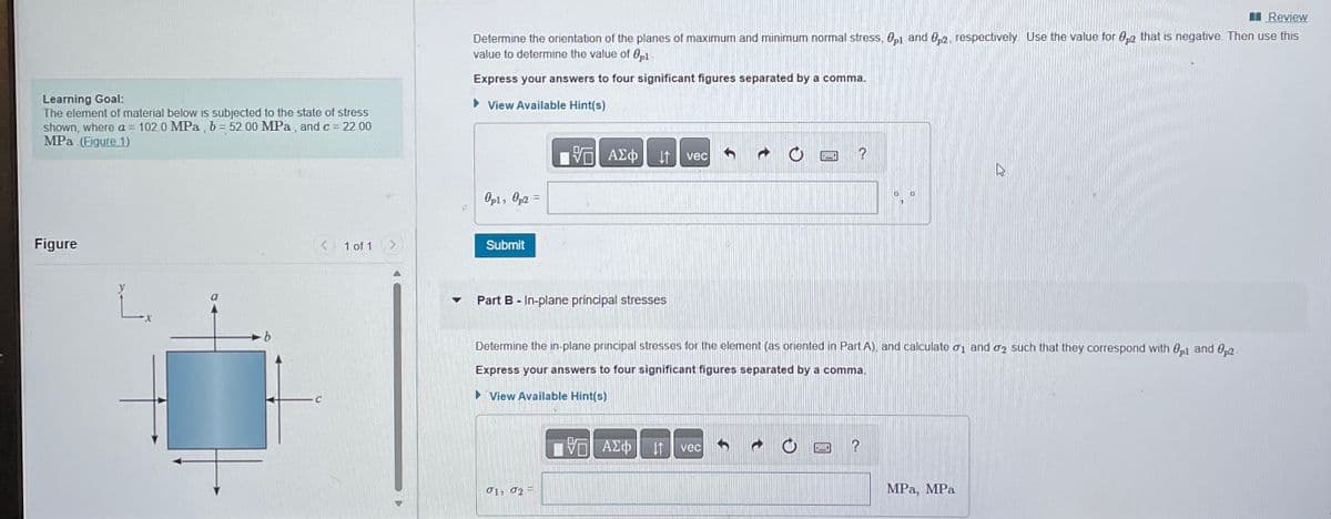 Learning Goal:
The element of material below is subjected to the state of stress
shown, where a = 102.0 MPa, b = 52.00 MPa, and c = 22.00
MPa (Figure 1)
Figure
L.
C
1 of 1
Review
Determine the orientation of the planes of maximum and minimum normal stress, 01 and 2, respectively. Use the value for 02 that is negative. Then use this
value to determine the value of 0p1-
Express your answers to four significant figures separated by a comma.
View Available Hint(s)
Opl, Op2 =
Submit
VE ΑΣΦ
↓↑
Part B - In-plane principal stresses
01, 02
vec
VE ΑΣΦΠ (1
SVAR
Determine the in-plane principal stresses for the element (as oriented in Part A), and calculate ₁ and 2 such that they correspond with p1 and 0p2-
Express your answers to four significant figures separated by a comma.
►View Available Hint(s)
vec
?
6149
0
?
MPa, MPa