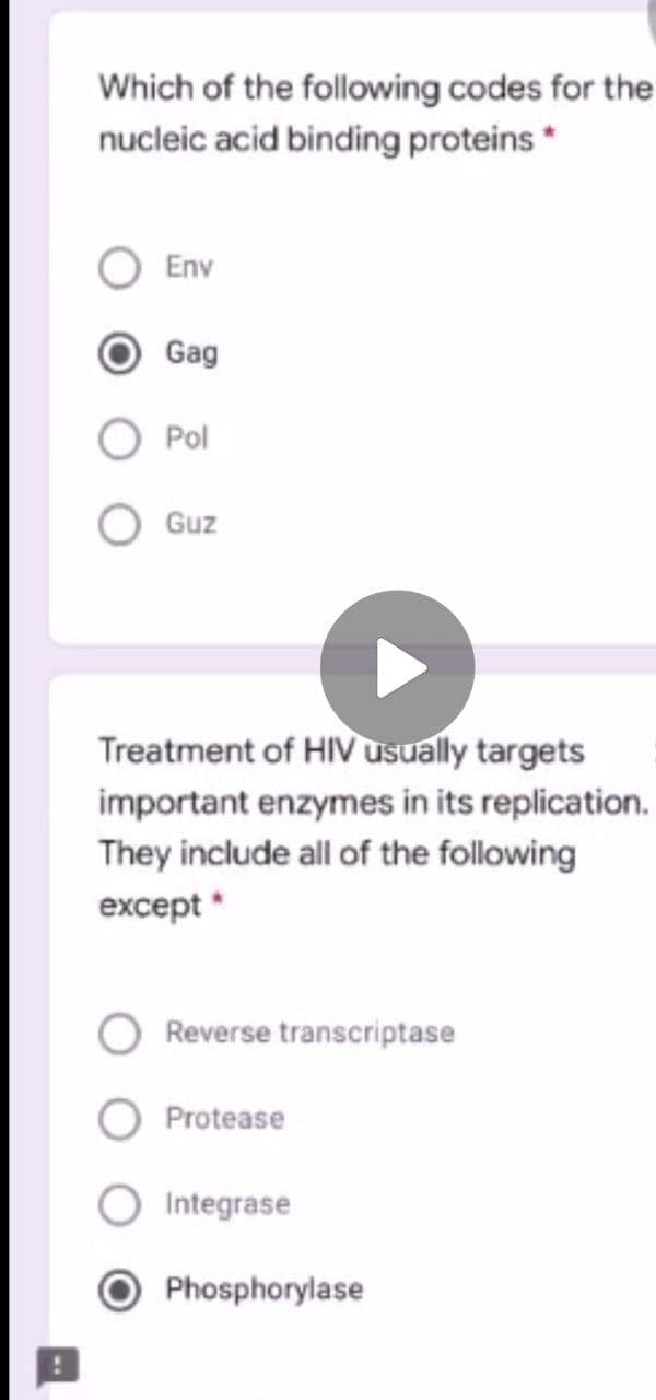 Which of the following codes for the
nucleic acid binding proteins *
Env
Gag
Pol
Guz
Treatment of HIV usually targets
important enzymes in its replication.
They include all of the following
except *
Reverse transcriptase
Protease
Integrase
Phosphorylase