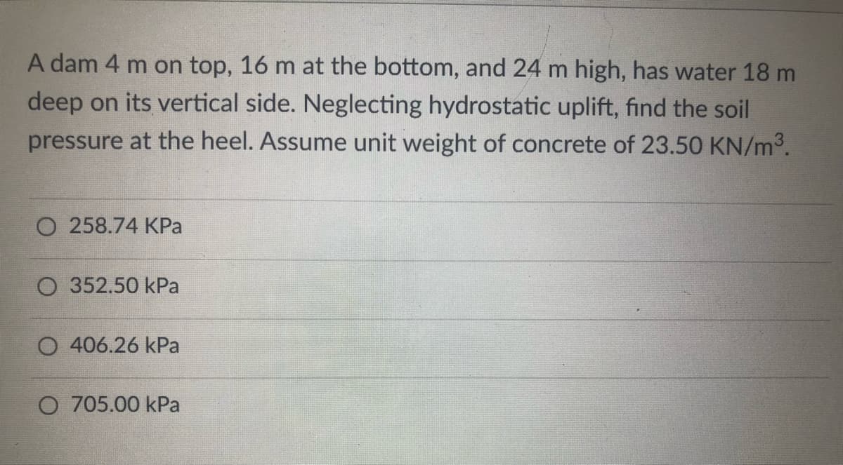 A dam 4 m on top, 16 m at the bottom, and 24 m high, has water 18 m
deep on its vertical side. Neglecting hydrostatic uplift, find the soil
pressure at the heel. Assume unit weight of concrete of 23.50 KN/m³.
O 258.74 KPa
352.50 kPa
O 406.26 kPa
O 705.00 kPa