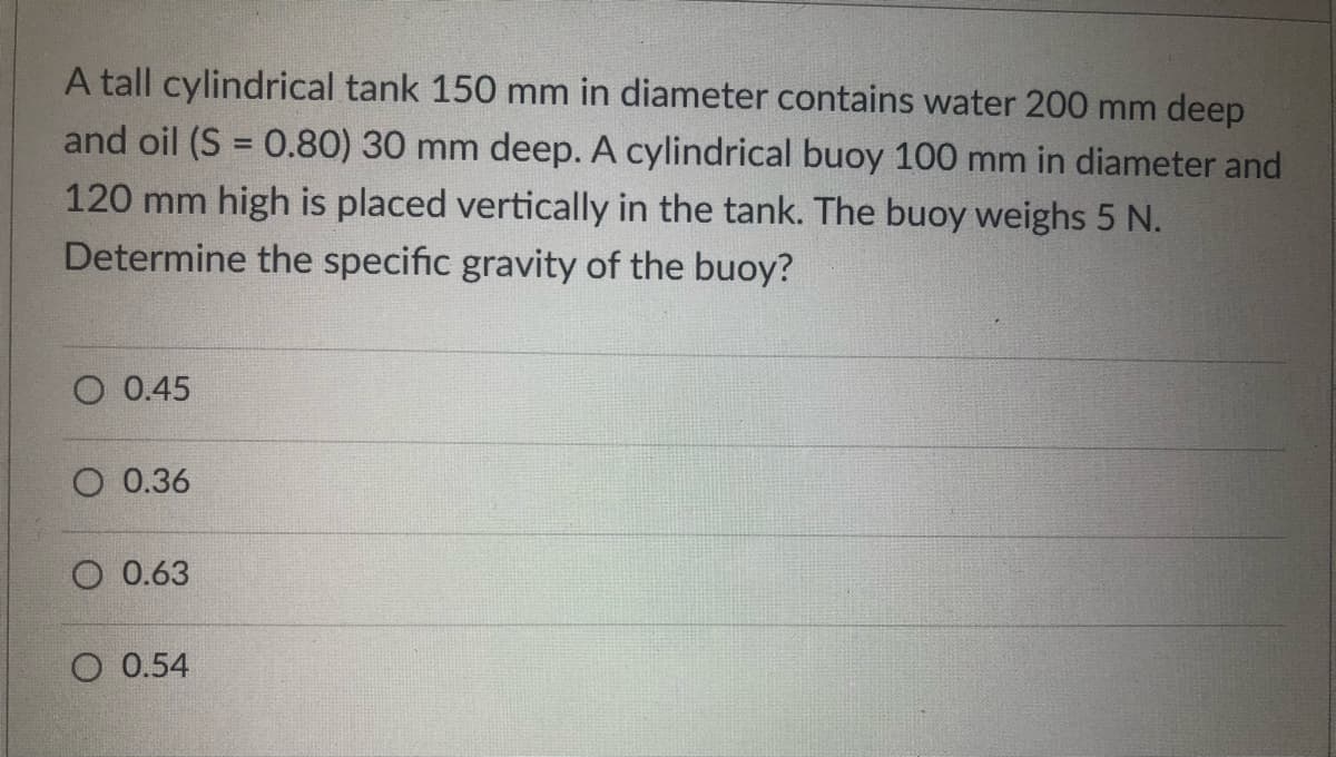 A tall cylindrical tank 150 mm in diameter contains water 200 mm deep
and oil (S = 0.80) 30 mm deep. A cylindrical buoy 100 mm in diameter and
120 mm high is placed vertically in the tank. The buoy weighs 5 N.
Determine the specific gravity of the buoy?
O 0.45
O 0.36
O 0.63
O 0.54