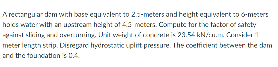 A rectangular dam with base equivalent to 2.5-meters and height equivalent to 6-meters
holds water with an upstream height of 4.5-meters. Compute for the factor of safety
against sliding and overturning. Unit weight of concrete is 23.54 kN/cu.m. Consider 1
meter length strip. Disregard hydrostatic uplift pressure. The coefficient between the dam
and the foundation is 0.4.