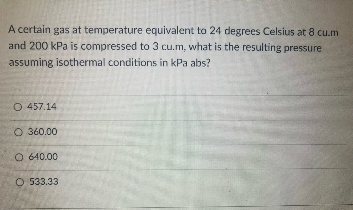 A certain gas at temperature equivalent to 24 degrees Celsius at 8 cu.m
and 200 kPa is compressed to 3 cu.m, what is the resulting pressure
assuming isothermal conditions in kPa abs?
O 457.14
O 360.00
O 640.00
O 533.33