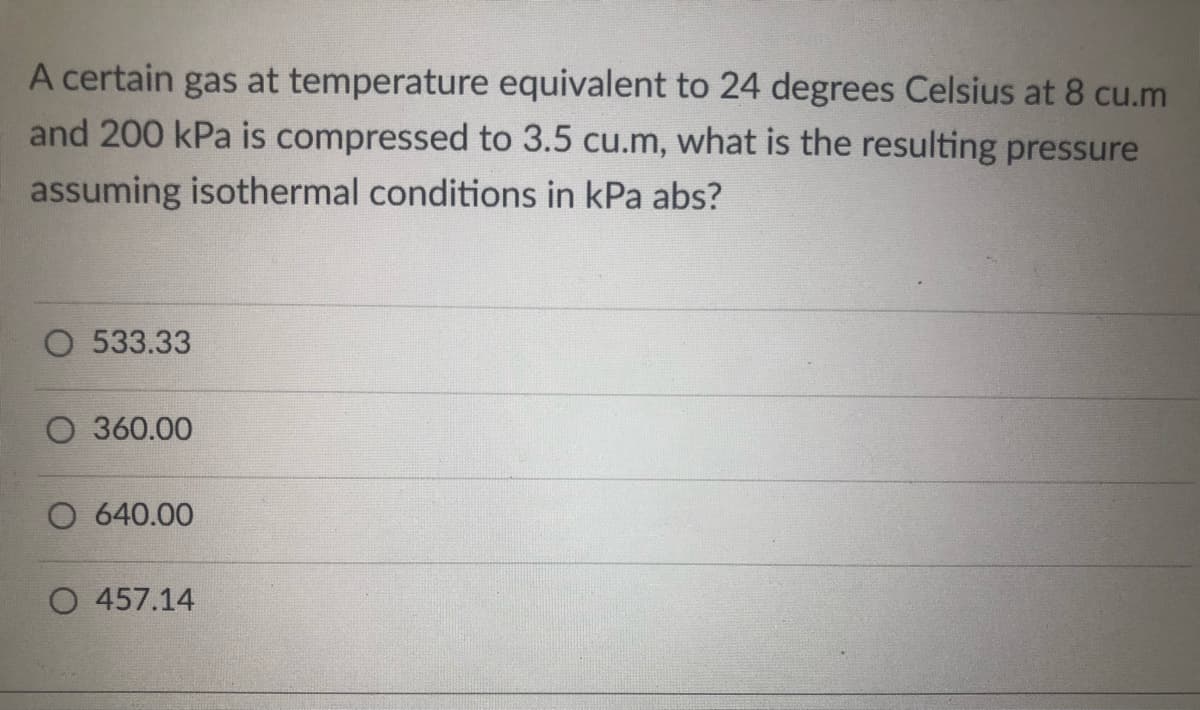 A certain gas at temperature equivalent to 24 degrees Celsius at 8 cu.m
and 200 kPa is compressed to 3.5 cu.m, what is the resulting pressure
assuming isothermal conditions in kPa abs?
O 533.33
O 360.00
O 640.00
O 457.14