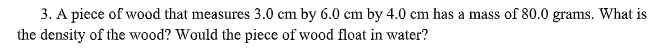 3. A piece of wood that measures 3.0 cm by 6.0 cm by 4.0 cm has a mass of 80.0 grams. What is
the density of the wood? Would the piece of wood float in water?
