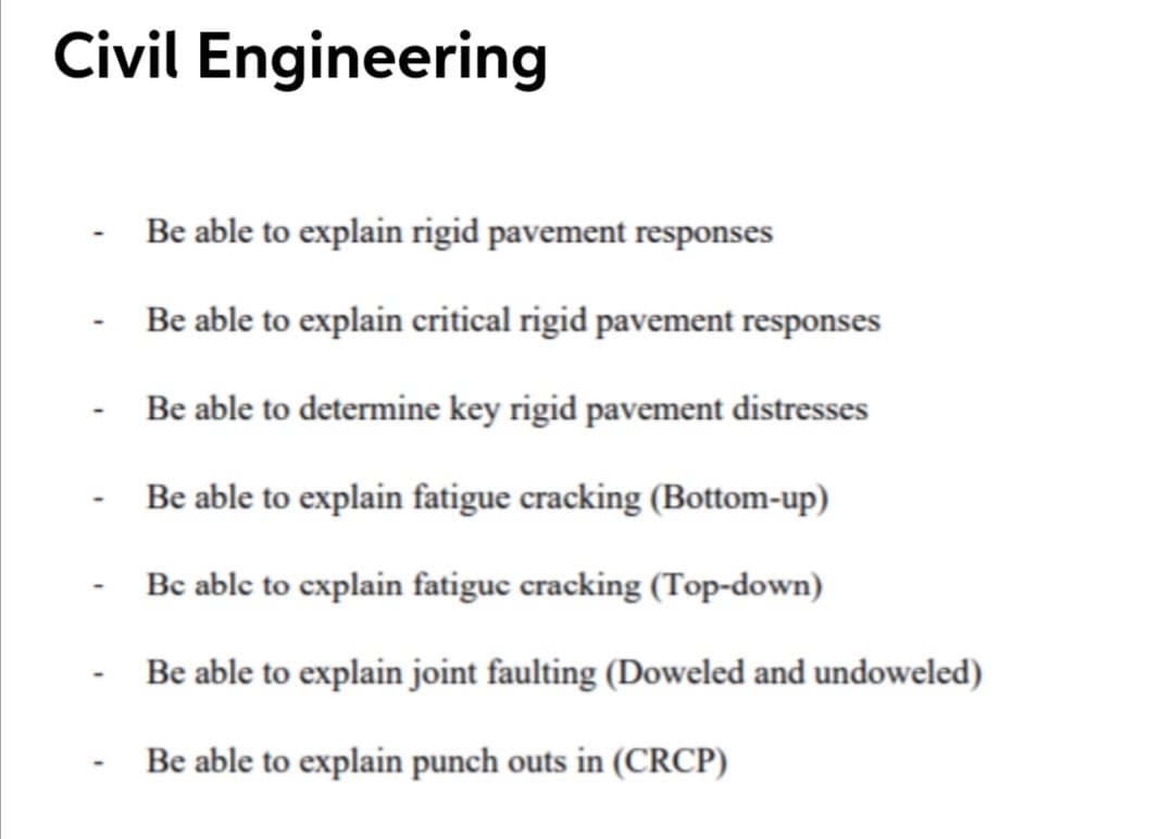 Civil Engineering
- Be able to explain rigid pavement responses
Be able to explain critical rigid pavement responses
Be able to determine key rigid pavement distresses
Be able to explain fatigue cracking (Bottom-up)
Bc able to explain fatiguc cracking (Top-down)
- Be able to explain joint faulting (Doweled and undoweled)
Be able to explain punch outs in (CRCP)
