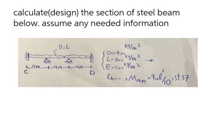 calculate(design) the section of steel beam
below. assume any needed information
k9/m2
D=400
K%/m
D,L
L-300
AM 4m Hm
C
E=10./m2
ebo Mmor=9ullst 37
max
