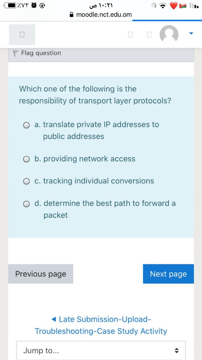 A moodle.nct.edu.om
P Flag question
Which one of the following is the
responsibility of transport layer protocols?
a. translate private IP addresses to
public addresses
O b. providing network access
O c. tracking individual conversions
O d. determine the best path to forward a
packet
Previous page
Next page
1 Late Submission-Upload-
Troubleshooting-Case Study Activity
Jump to...
