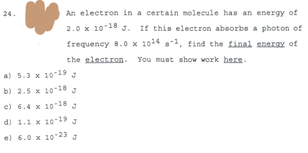 24.
An electron in a certain molecule has an energy of
2.0 x 10-18 J.
If this electron absorbs a photon of
frequency 8.0 x 1014 s-1, find the final energy of
the electron. You must show work here.
a) 5.3 x 10-19 J
b) 2.5 x 10-18 J
c) 6.4 x 10-18 J
d) 1.1 x 10-19 J
e) 6.0 x 10-23 J