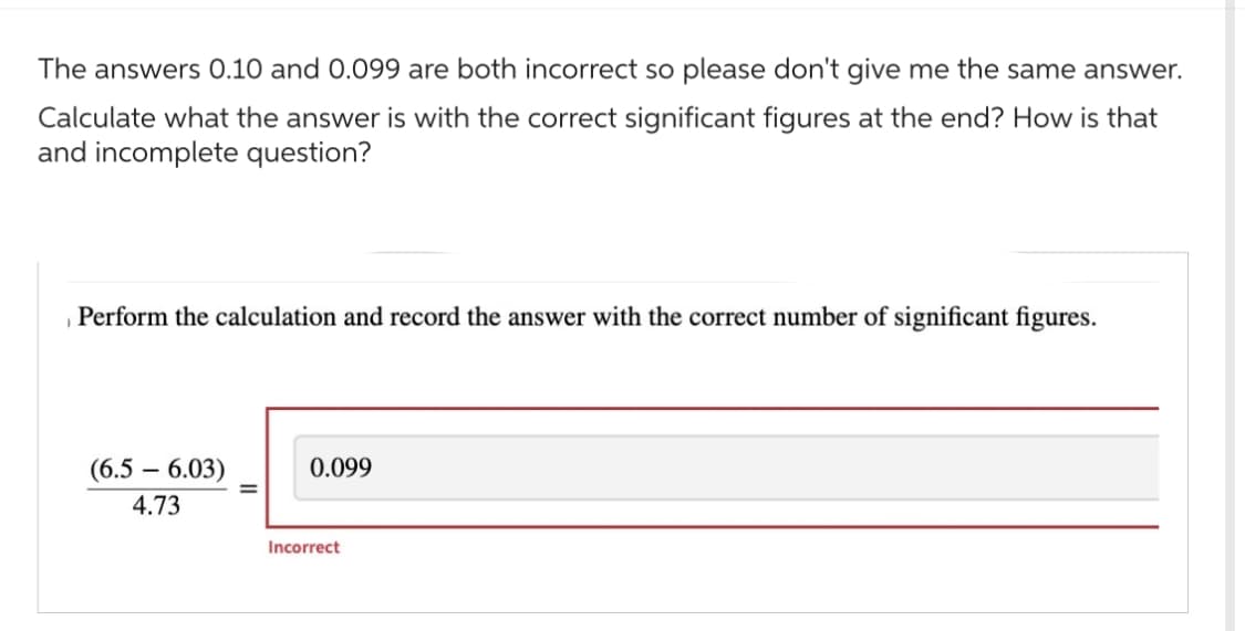 The answers 0.10 and 0.099 are both incorrect so please don't give me the same answer.
Calculate what the answer is with the correct significant figures at the end? How is that
and incomplete question?
Perform the calculation and record the answer with the correct number of significant figures.
(6.5 - 6.03)
4.73
0.099
Incorrect