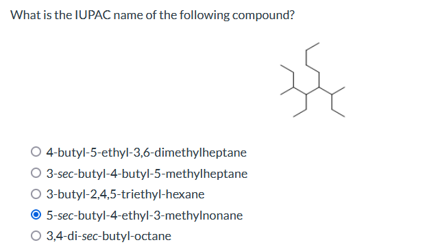 What is the IUPAC name of the following compound?
O 4-butyl-5-ethyl-3,6-dimethylheptane
O
3-sec-butyl-4-butyl-5-methylheptane
O 3-butyl-2,4,5-triethyl-hexane
O
5-sec-butyl-4-ethyl-3-methylnonane
O 3,4-di-sec-butyl-octane
