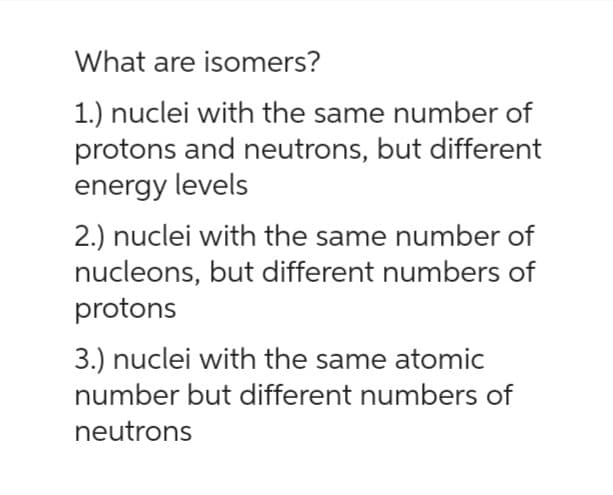 What are isomers?
1.) nuclei with the same number of
protons and neutrons, but different
energy levels
2.) nuclei with the same number of
nucleons, but different numbers of
protons
3.) nuclei with the same atomic
number but different numbers of
neutrons