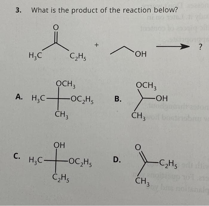 3. What is the product of the reaction below?
O
H₂C
C.
C₂H5
OCH3
A. H₂COC₂H₁
CH 3
OH
c+o
C₂H5
H₂C-
+
-OC₂H5
OH
OCH 3
B. >
-OH
CH 3
D.
Jon
CH3
O
197
?
-C₂H5 ert liv