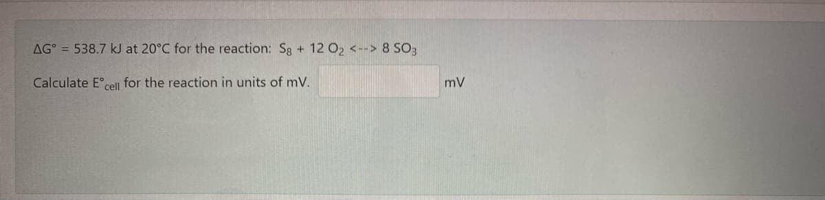 AG° = 538.7 kJ at 20°C for the reaction: Sg + 12 O2 <--> 8 SO3
Calculate E°cel for the reaction in units of mV.
mV
