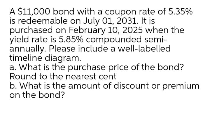 A $11,000 bond with a coupon rate of 5.35%
is redeemable on July 01, 2031. It is
purchased on February 10, 2025 when the
yield rate is 5.85% compounded semi-
annually. Please include a well-labelled
timeline diagram.
a. What is the purchase price of the bond?
Round to the nearest cent
b. What is the amount of discount or premium
on the bond?
